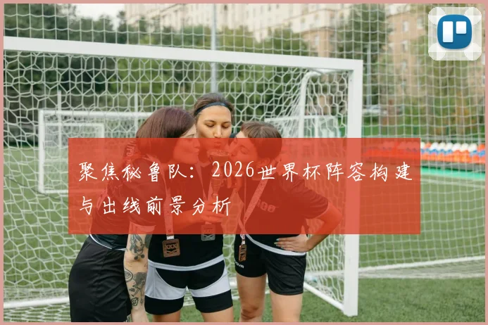 聚焦秘鲁队:2026世界杯阵容构建与出线前景分析