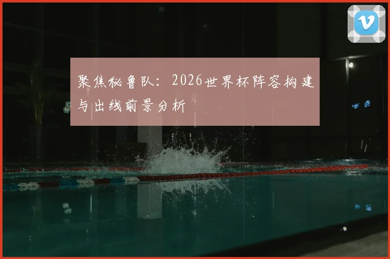 聚焦秘鲁队：2026世界杯阵容构建与出线前景分析