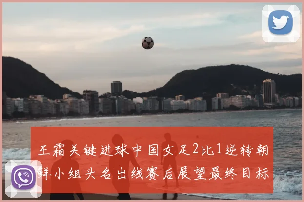 王霜关键进球中国女足2比1逆转朝鲜小组头名出线赛后展望最终目标